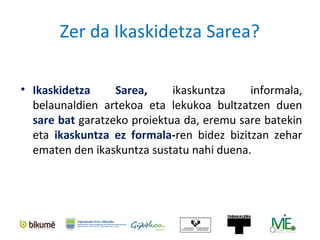 ¿Qué es Ikaskidetza?
Ikaskidetza Sarea es un proyecto para desarrollar una
red que promueva el aprendizaje informal
intergeneracional.
Se basa en la creencia de que es valioso construir entre
iguales el aprendizaje a lo largo de la vida, y se
desarrolla localmente, en el territorio histórico de
Gipuzkoa.