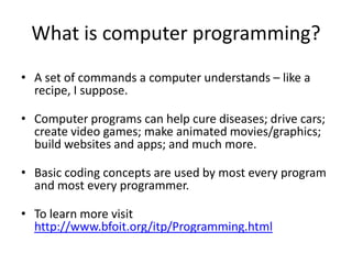 What is computer programming?
• A set of commands a computer understands – like a
recipe.
• Computer programs can help cure diseases; drive cars;
create video games; make animated movies/graphics;
build websites and apps; and much more.
• Basic coding concepts are used by most every program
and most every programmer.
• To learn more visit
http://www.bfoit.org/itp/Programming.html
 