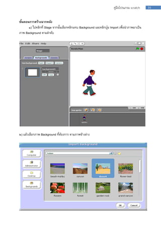 16คู่มือโปรแกรม scratch
ขั้นตอนการสร้างฉากหลัง
๑) ไปคลิกที่ Stage จำกนั้นเลือกคลิกแทบ Background และคลิกปุ่ม Import เพื่อนำภำพมำเป็น
ภำพ Background ตำมลำดับ
๒) แล้วเลือกภำพ Background ที่ต้องกำร ตำมภำพข้ำงล่ำง
 