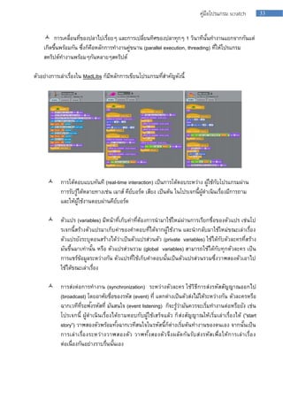33คู่มือโปรแกรม scratch
 กำรเคลื่อนที่ของปลำไปเรื่อยๆ และกำรเปลี่ยนทิศของปลำทุกๆ 1 วินำทีนั้นทำงำนแยกจำกกันแต่
เกิดขึ้นพร้อมกัน ซึ่งก็คือหลักกำรทำงำนคู่ขนำน (parallel execution, threading) ที่ให้โปรแกรม
สคริปต์ทำงำนพร้อมๆกันหลำยๆสคริปต์
ตัวอย่ำงกำรเล่ำเรื่องใน MadLibs ก็มีหลักกำรเขียนโปรแกรมที่สำคัญดังนี้
 กำรโต้ตอบแบบทันที (real-time interaction) เป็นกำรโต้ตอบระหว่ำง ผู้ใช้กับโปรแกรมผ่ำน
กำรรับรู้ได้หลำยทำงเช่น เมำส์ คีย์บอร์ด เสียง เป็นต้น ในโปรเจกนี้ผู้ดำเนินเรื่องมีกำรถำม
และให้ผู้ใช้งำนตอบผ่ำนคีย์บอร์ด
 ตัวแปร (variables) มีหน้ำที่เก็บค่ำที่ต้องกำรนำมำใช้ใหม่ผ่ำนกำรเรียกชื่อของตัวแปร เช่นโป
รเจกนี้สร้ำงตัวแปรมำเก็บค่ำของคำตอบที่ได้จำกผู้ใช้งำน และนำกลับมำใช้ใหม่ขณะเล่ำเรื่อง
ตัวแปรยังระบุตอนสร้ำงได้ว่ำเป็นตัวแปรส่วนตัว (private variables) ใช้ได้กับตัวละครที่สร้ำง
มันขึ้นมำเท่ำนั้น หรือ ตัวแปรส่วนรวม (global variables) สำมำรถใช้ได้กับทุกตัวละคร เป็น
กำรแชร์ข้อมูลระหว่ำงกัน ตัวแปรที่ใช้เก็บคำตอบนั้นเป็นตัวแปรส่วนรวมซึ่งวำฬสองตัวเอำไป
ใช้ได้ขณะเล่ำเรื่อง
 กำรส่งต่อกำรทำงำน (synchronization) ระหว่ำงตัวละคร ใช้วิธีกำรส่งรหัสสัญญำณออกไป
(broadcast) โดยอำศัยชื่อของรหัส (event) ที่ แตกต่ำงเป็นตัวส่งไม้ให้ระหว่ำงกัน ตัวละครหรือ
ฉำกเวทีที่รอฟังรหัสที่ มันสนใจ (event listening) ก็จะรู้ว่ำมันควรจะเริ่มทำงำนต่อหรือยัง เช่น
โปรเจกนี้ ผู้ดำเนินเรื่องได้ถำมตอบกับผู้ใช้เสร็จแล้ว ก็ส่งสัญญำณให้เริ่มเล่ำเรื่องได้ (“start
story”) วำฬสองตัวพร้อมทั้งฉำกเวทีสนใจในรหัสนี้ก็ต่ำงเริ่มต้นทำงำนของตนเอง จำกนั้นเป็น
กำรเล่ำเรื่องระหว่ำงวำฬสองตัว วำฬทั้งสองตัวจึงผลัดกันรับส่งรหัสเพื่อให้กำรเล่ำเรื่อง
ต่อเนื่องกันอย่ำงรำบรื่นนั้นเอง
 