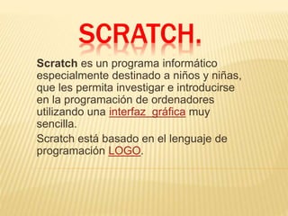 SCRATCH. 
Scratch es un programa informático 
especialmente destinado a niños y niñas, 
que les permita investigar e introducirse 
en la programación de ordenadores 
utilizando una interfaz gráfica muy 
sencilla. 
Scratch está basado en el lenguaje de 
programación LOGO. 
 