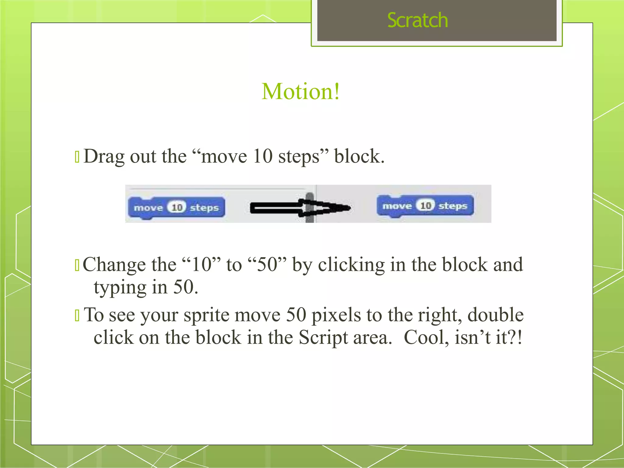 Scratch
🞇 Change the “10” to “50” by clicking in the block and
typing in 50.
🞇 To see your sprite move 50 pixels to the right, double
click on the block in the Script area. Cool, isn’t it?!
Motion!
🞇 Drag out the “move 10 steps” block.
 