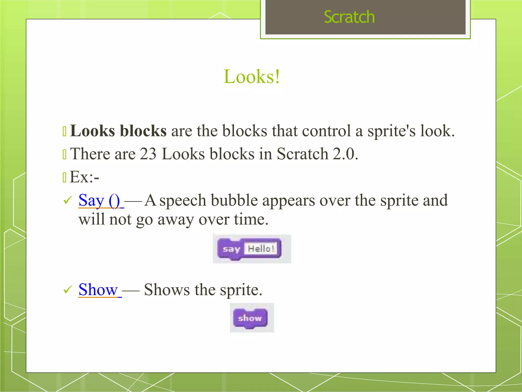 Scratch
Looks!
🞇 Looks blocks are the blocks that control a sprite's look.
🞇 There are 23 Looks blocks in Scratch 2.0.
🞇 Ex:-
 Say () —Aspeech bubble appears over the sprite and
will not go away over time.
 Show — Shows the sprite.
 