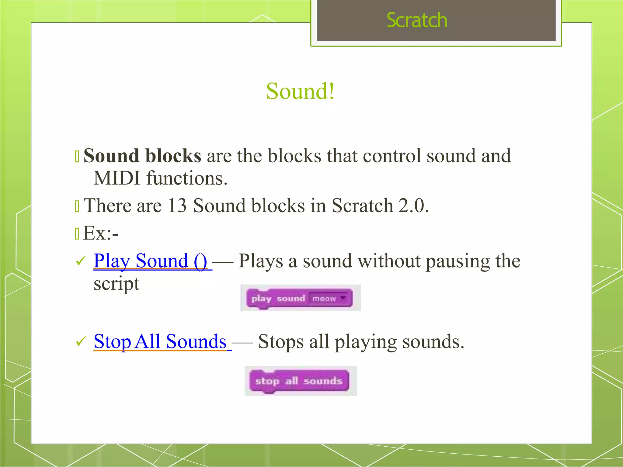 Scratch
Sound!
🞇 Sound blocks are the blocks that control sound and
MIDI functions.
🞇 There are 13 Sound blocks in Scratch 2.0.
🞇 Ex:-
 Play Sound () — Plays a sound without pausing the
script
 StopAll Sounds — Stops all playing sounds.
 