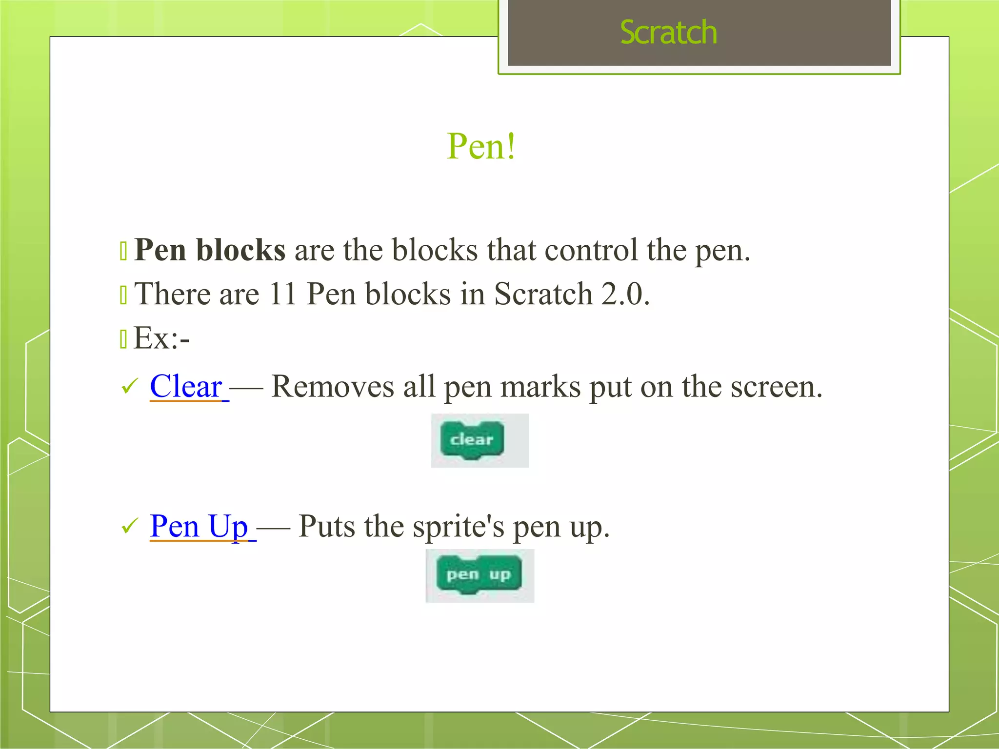 Scratch
Pen!
🞇 Pen blocks are the blocks that control the pen.
🞇 There are 11 Pen blocks in Scratch 2.0.
🞇 Ex:-
 Clear — Removes all pen marks put on the screen.
 Pen Up — Puts the sprite's pen up.
 
