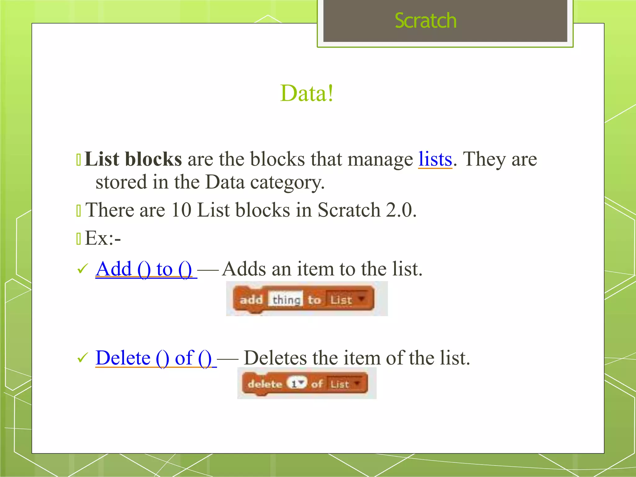 Scratch
Data!
🞇 List blocks are the blocks that manage lists. They are
stored in the Data category.
🞇 There are 10 List blocks in Scratch 2.0.
🞇 Ex:-
 Add () to () —Adds an item to the list.
 Delete () of () — Deletes the item of the list.
 