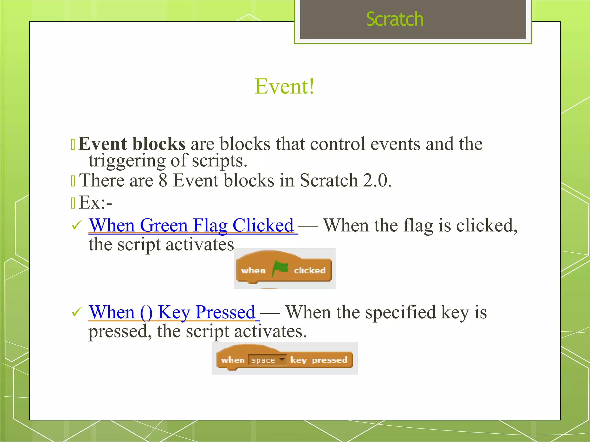 Scratch
Event!
🞇 Event blocks are blocks that control events and the
triggering of scripts.
🞇 There are 8 Event blocks in Scratch 2.0.
🞇 Ex:-
 When Green Flag Clicked — When the flag is clicked,
the script activates.
 When () Key Pressed — When the specified key is
pressed, the script activates.
 
