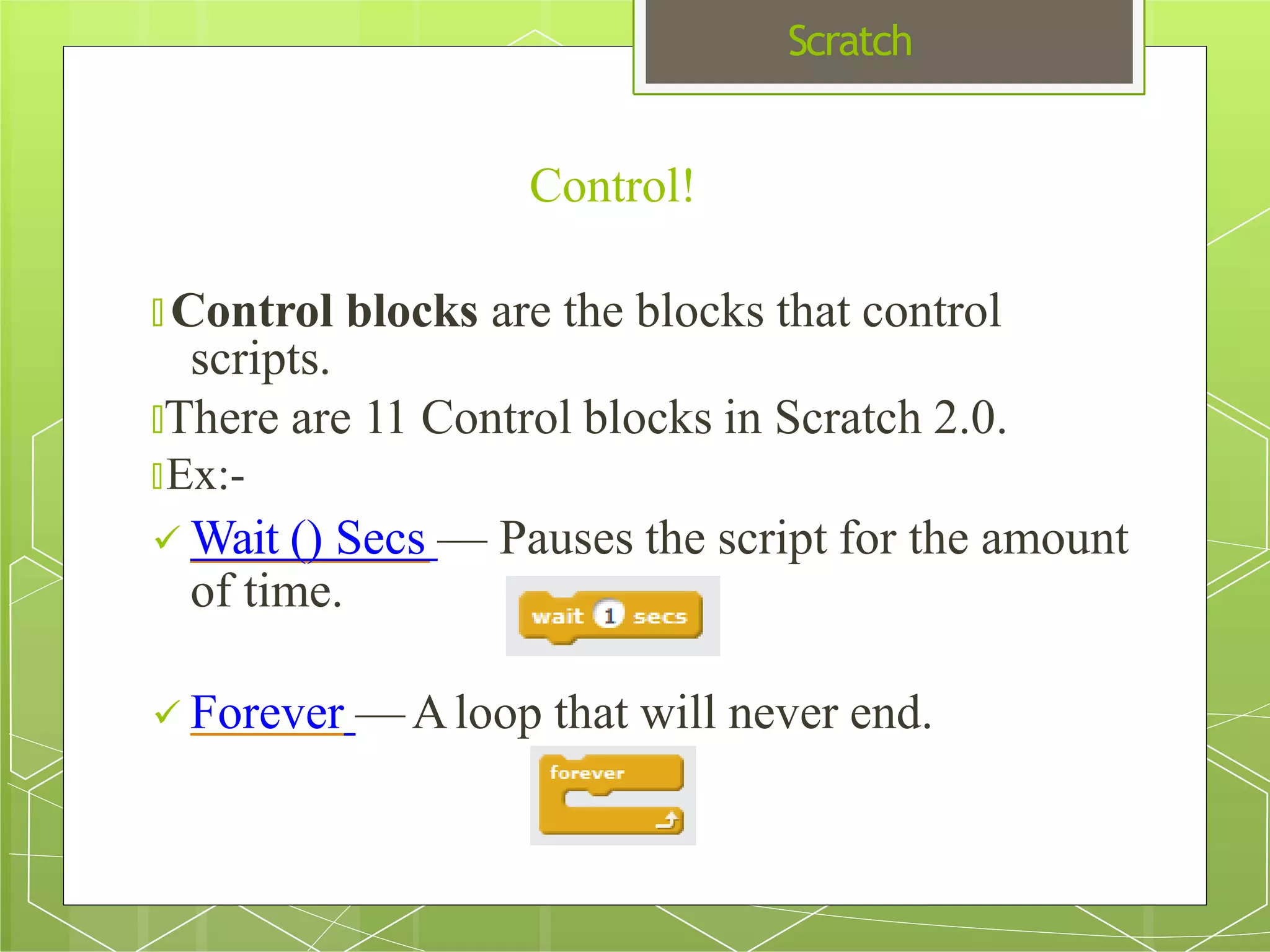 Scratch
🞇 Control blocks are the blocks that control
scripts.
🞇There are 11 Control blocks in Scratch 2.0.
🞇Ex:-
 Wait () Secs — Pauses the script for the amount
of time.
 Forever —Aloop that will never end.
Control!
 