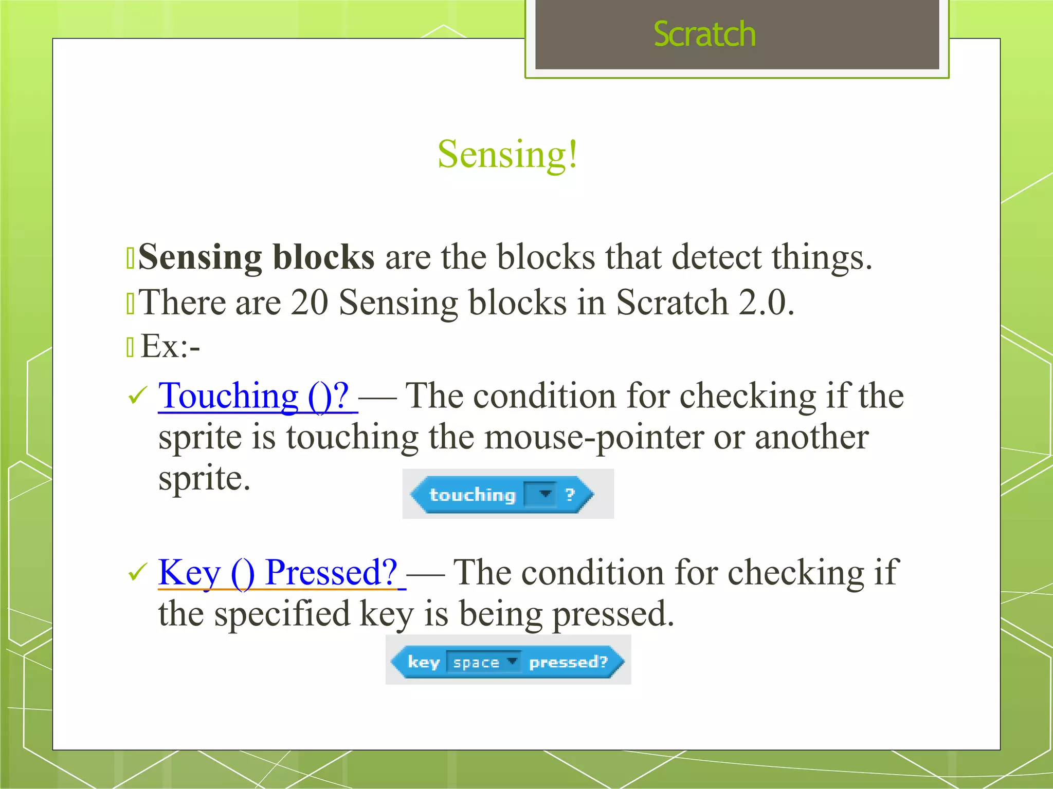 Scratch
🞇Sensing blocks are the blocks that detect things.
🞇There are 20 Sensing blocks in Scratch 2.0.
🞇 Ex:-
 Touching ()? — The condition for checking if the
sprite is touching the mouse-pointer or another
sprite.
 Key () Pressed? — The condition for checking if
the specified key is being pressed.
Sensing!
 