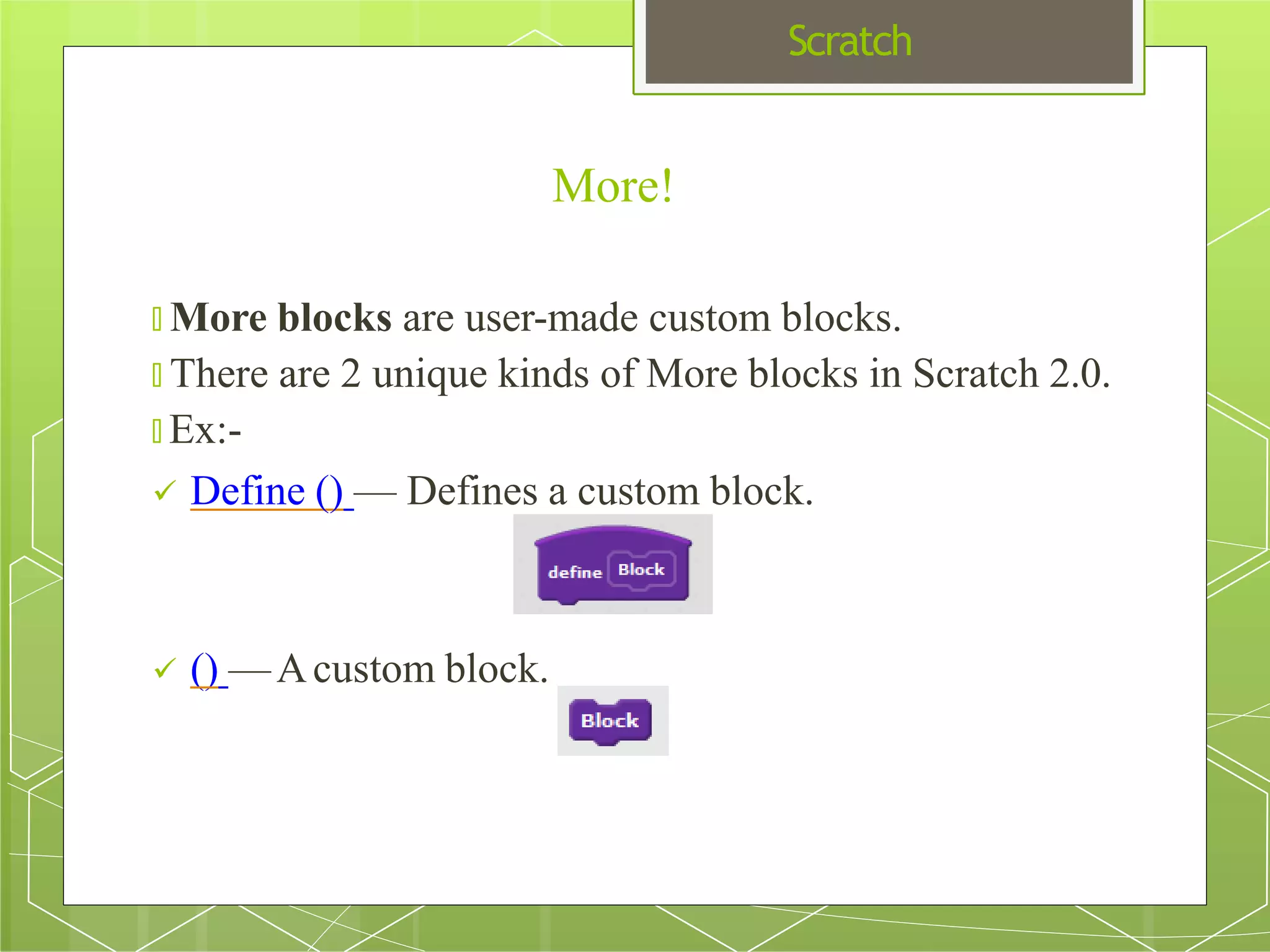 Scratch
More!
🞇 More blocks are user-made custom blocks.
🞇 There are 2 unique kinds of More blocks in Scratch 2.0.
🞇 Ex:-
 Define () — Defines a custom block.
 () —Acustom block.
 