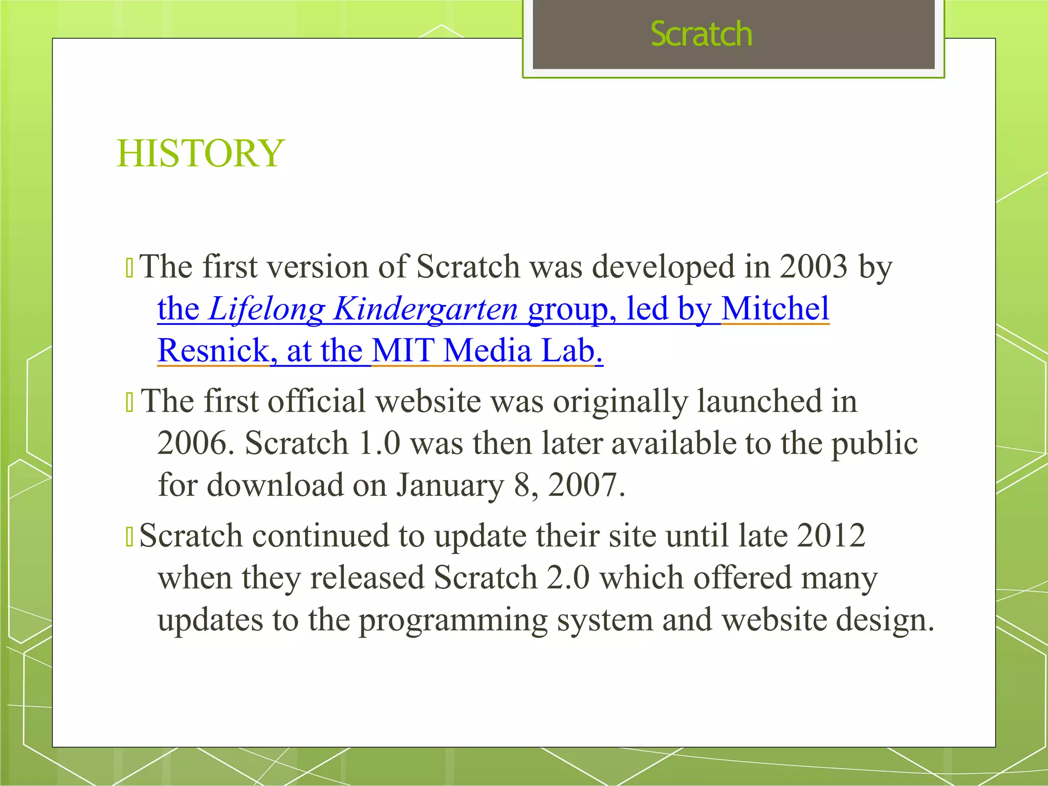 Scratch
HISTORY
🞇 The first version of Scratch was developed in 2003 by
the Lifelong Kindergarten group, led by Mitchel
Resnick, at the MIT Media Lab.
🞇 The first official website was originally launched in
2006. Scratch 1.0 was then later available to the public
for download on January 8, 2007.
🞇 Scratch continued to update their site until late 2012
when they released Scratch 2.0 which offered many
updates to the programming system and website design.
 