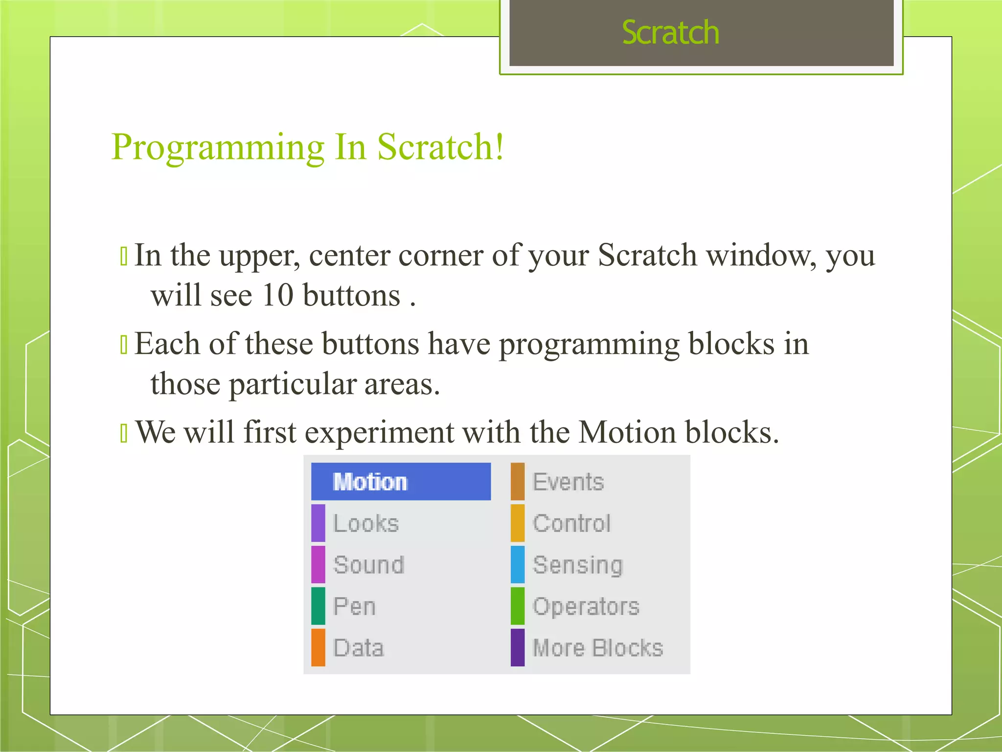 Scratch
Programming In Scratch!
🞇 In the upper, center corner of your Scratch window, you
will see 10 buttons .
🞇 Each of these buttons have programming blocks in
those particular areas.
🞇 We will first experiment with the Motion blocks.
 