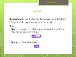 Scratch
Looks!
🞇 Looks blocks are the blocks that control a sprite's look.
🞇 There are 23 Looks blocks in Scratch 2.0.
🞇 Ex:-
 Say () —Aspeech bubble appears over the sprite and
will not go away over time.
 Show — Shows the sprite.
 