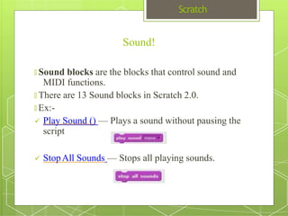 Scratch
Sound!
🞇 Sound blocks are the blocks that control sound and
MIDI functions.
🞇 There are 13 Sound blocks in Scratch 2.0.
🞇 Ex:-
 Play Sound () — Plays a sound without pausing the
script
 StopAll Sounds — Stops all playing sounds.
 
