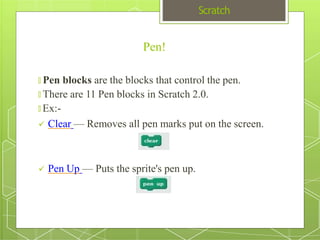 Scratch
Pen!
🞇 Pen blocks are the blocks that control the pen.
🞇 There are 11 Pen blocks in Scratch 2.0.
🞇 Ex:-
 Clear — Removes all pen marks put on the screen.
 Pen Up — Puts the sprite's pen up.
 
