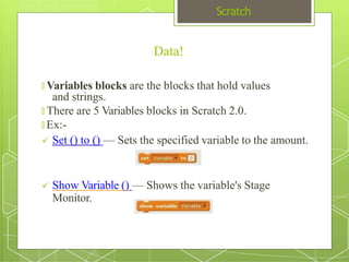 Scratch
Data!
🞇 Variables blocks are the blocks that hold values
and strings.
🞇 There are 5 Variables blocks in Scratch 2.0.
🞇 Ex:-
 Set () to () — Sets the specified variable to the amount.
 Show Variable () — Shows the variable's Stage
Monitor.
 