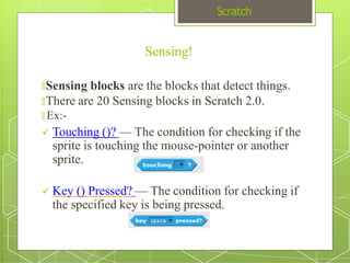 Scratch
🞇Sensing blocks are the blocks that detect things.
🞇There are 20 Sensing blocks in Scratch 2.0.
🞇 Ex:-
 Touching ()? — The condition for checking if the
sprite is touching the mouse-pointer or another
sprite.
 Key () Pressed? — The condition for checking if
the specified key is being pressed.
Sensing!
 