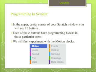 Scratch
Programming In Scratch!
🞇 In the upper, center corner of your Scratch window, you
will see 10 buttons .
🞇 Each of these buttons have programming blocks in
those particular areas.
🞇 We will first experiment with the Motion blocks.
 