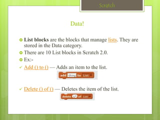 Scratch 
Data! 
 List blocks are the blocks that manage lists. They are 
stored in the Data category. 
 There are 10 List blocks in Scratch 2.0. 
 Ex:- 
 Add () to () — Adds an item to the list. 
 Delete () of () — Deletes the item of the list. 
 