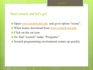 Scratch 
Start scratch and let’s go! 
 Open www.scratch.mit.edu and go to option “create”. 
When home, download from www.scratch.mit.edu 
 Click on the cat icon 
 Or, find “scratch” under “Programs” 
 Scratch programming environment comes up quickly 
 