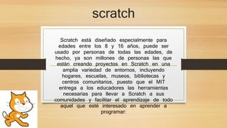 scratch
Scratch está diseñado especialmente para
edades entre los 8 y 16 años, puede ser
usado por personas de todas las edades, de
hecho, ya son millones de personas las que
están creando proyectos en Scratch en una
amplia variedad de entornos, incluyendo
hogares, escuelas, museos, bibliotecas y
centros comunitarios, puesto que el MIT
entrega a los educadores las herramientas
necesarias para llevar a Scratch a sus
comunidades y facilitar el aprendizaje de todo
aquel que esté interesado en aprender a
programar:
 