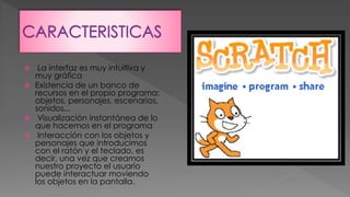  La interfaz es muy intuitiva y
muy gráfica
Existencia de un banco de
recursos en el propio programa:
objetos, personajes, escenarios,
sonidos...
Visualización instantánea de lo
que hacemos en el programa
Interacción con los objetos y
personajes que introducimos
con el ratón y el teclado, es
decir, una vez que creamos
nuestro proyecto el usuario
puede interactuar moviendo
los objetos en la pantalla.
