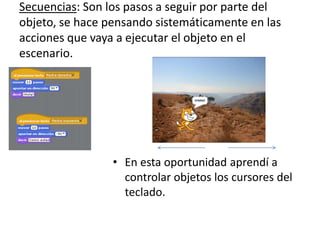 Secuencias: Son los pasos a seguir por parte del
objeto, se hace pensando sistemáticamente en las
acciones que vaya a ejecutar el objeto en el
escenario.
• En esta oportunidad aprendí a
controlar objetos los cursores del
teclado.
 