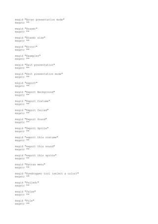 msgid "Enter presentation mode"
msgstr ""
msgid "Eraser"
msgstr ""
msgid "Eraser size"
msgstr ""
msgid "Error!"
msgstr ""
msgid "Examples"
msgstr ""
msgid "Exit presentation"
msgstr ""
msgid "Exit presentation mode"
msgstr ""
msgid "export"
msgstr ""
msgid "Export Background"
msgstr ""
msgid "Export Costume"
msgstr ""
msgid "Export failed"
msgstr ""
msgid "Export Sound"
msgstr ""
msgid "Export Sprite"
msgstr ""
msgid "export this costume"
msgstr ""
msgid "export this sound"
msgstr ""
msgid "export this sprite"
msgstr ""
msgid "Extras menu"
msgstr ""
msgid "Eyedropper tool (select a color)"
msgstr ""
msgid "Failed:"
msgstr ""
msgid "false"
msgstr ""
msgid "File"
msgstr ""
 