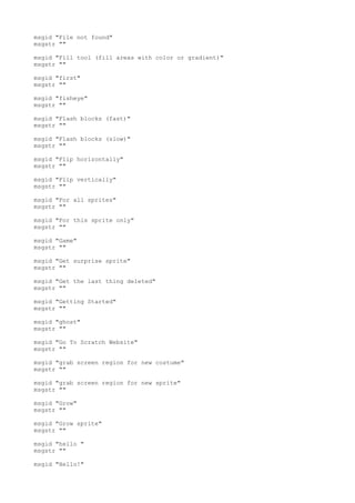 msgid "File not found"
msgstr ""
msgid "Fill tool (fill areas with color or gradient)"
msgstr ""
msgid "first"
msgstr ""
msgid "fisheye"
msgstr ""
msgid "Flash blocks (fast)"
msgstr ""
msgid "Flash blocks (slow)"
msgstr ""
msgid "Flip horizontally"
msgstr ""
msgid "Flip vertically"
msgstr ""
msgid "For all sprites"
msgstr ""
msgid "For this sprite only"
msgstr ""
msgid "Game"
msgstr ""
msgid "Get surprise sprite"
msgstr ""
msgid "Get the last thing deleted"
msgstr ""
msgid "Getting Started"
msgstr ""
msgid "ghost"
msgstr ""
msgid "Go To Scratch Website"
msgstr ""
msgid "grab screen region for new costume"
msgstr ""
msgid "grab screen region for new sprite"
msgstr ""
msgid "Grow"
msgstr ""
msgid "Grow sprite"
msgstr ""
msgid "hello "
msgstr ""
msgid "Hello!"
 