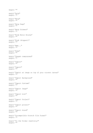 msgstr ""
msgid "help"
msgstr ""
msgid "Help"
msgstr ""
msgid "Help Page"
msgstr ""
msgid "Help Screens"
msgstr ""
msgid "Hide Motor Blocks"
msgstr ""
msgid "High (biggest)"
msgstr ""
msgid "Hmm..."
msgstr ""
msgid "Home"
msgstr ""
msgid "Images compressed"
msgstr ""
msgid "import"
msgstr ""
msgid "Import"
msgstr ""
msgid "Import an image on top of your current canvas"
msgstr ""
msgid "Import Background"
msgstr ""
msgid "Import Costume"
msgstr ""
msgid "Import Image"
msgstr ""
msgid "Import List"
msgstr ""
msgid "Import Project"
msgstr ""
msgid "import project"
msgstr ""
msgid "Import Sound"
msgstr ""
msgid "Incompatible Scratch file format"
msgstr ""
msgid "Is the folder read-only?"
msgstr ""
 