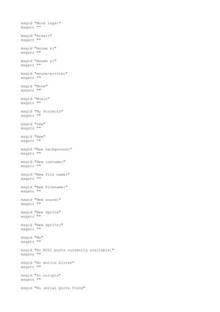 msgid "More tags:"
msgstr ""
msgid "mosaic"
msgstr ""
msgid "mouse x:"
msgstr ""
msgid "mouse y:"
msgstr ""
msgid "mouse-pointer"
msgstr ""
msgid "Move"
msgstr ""
msgid "Music"
msgstr ""
msgid "My Projects"
msgstr ""
msgid "new"
msgstr ""
msgid "New"
msgstr ""
msgid "New background:"
msgstr ""
msgid "New costume:"
msgstr ""
msgid "New file name?"
msgstr ""
msgid "New Filename:"
msgstr ""
msgid "New sound:"
msgstr ""
msgid "New Sprite"
msgstr ""
msgid "New sprite:"
msgstr ""
msgid "No"
msgstr ""
msgid "No MIDI ports currently available."
msgstr ""
msgid "No motion blocks"
msgstr ""
msgid "no scripts"
msgstr ""
msgid "No serial ports found"
 