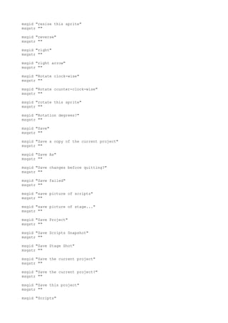 msgid "resize this sprite"
msgstr ""
msgid "reverse"
msgstr ""
msgid "right"
msgstr ""
msgid "right arrow"
msgstr ""
msgid "Rotate clock-wise"
msgstr ""
msgid "Rotate counter-clock-wise"
msgstr ""
msgid "rotate this sprite"
msgstr ""
msgid "Rotation degrees?"
msgstr ""
msgid "Save"
msgstr ""
msgid "Save a copy of the current project"
msgstr ""
msgid "Save As"
msgstr ""
msgid "Save changes before quitting?"
msgstr ""
msgid "Save failed"
msgstr ""
msgid "save picture of scripts"
msgstr ""
msgid "save picture of stage..."
msgstr ""
msgid "Save Project"
msgstr ""
msgid "Save Scripts Snapshot"
msgstr ""
msgid "Save Stage Shot"
msgstr ""
msgid "Save the current project"
msgstr ""
msgid "Save the current project?"
msgstr ""
msgid "Save this project"
msgstr ""
msgid "Scripts"
 
