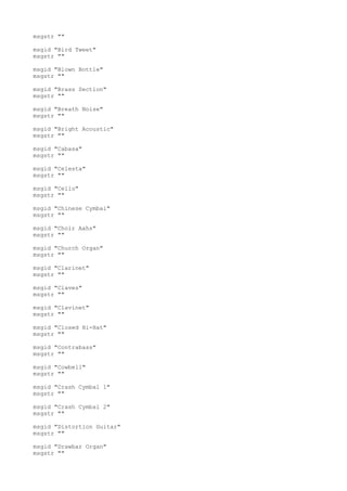 msgstr ""
msgid "Bird Tweet"
msgstr ""
msgid "Blown Bottle"
msgstr ""
msgid "Brass Section"
msgstr ""
msgid "Breath Noise"
msgstr ""
msgid "Bright Acoustic"
msgstr ""
msgid "Cabasa"
msgstr ""
msgid "Celesta"
msgstr ""
msgid "Cello"
msgstr ""
msgid "Chinese Cymbal"
msgstr ""
msgid "Choir Aahs"
msgstr ""
msgid "Church Organ"
msgstr ""
msgid "Clarinet"
msgstr ""
msgid "Claves"
msgstr ""
msgid "Clavinet"
msgstr ""
msgid "Closed Hi-Hat"
msgstr ""
msgid "Contrabass"
msgstr ""
msgid "Cowbell"
msgstr ""
msgid "Crash Cymbal 1"
msgstr ""
msgid "Crash Cymbal 2"
msgstr ""
msgid "Distortion Guitar"
msgstr ""
msgid "Drawbar Organ"
msgstr ""
 