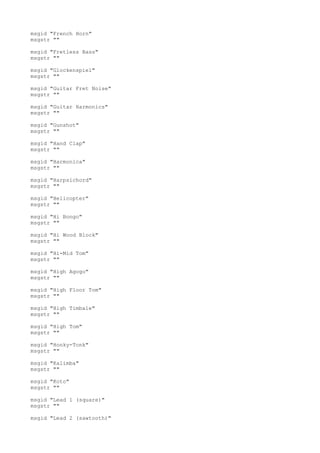 msgid "French Horn"
msgstr ""
msgid "Fretless Bass"
msgstr ""
msgid "Glockenspiel"
msgstr ""
msgid "Guitar Fret Noise"
msgstr ""
msgid "Guitar Harmonics"
msgstr ""
msgid "Gunshot"
msgstr ""
msgid "Hand Clap"
msgstr ""
msgid "Harmonica"
msgstr ""
msgid "Harpsichord"
msgstr ""
msgid "Helicopter"
msgstr ""
msgid "Hi Bongo"
msgstr ""
msgid "Hi Wood Block"
msgstr ""
msgid "Hi-Mid Tom"
msgstr ""
msgid "High Agogo"
msgstr ""
msgid "High Floor Tom"
msgstr ""
msgid "High Timbale"
msgstr ""
msgid "High Tom"
msgstr ""
msgid "Honky-Tonk"
msgstr ""
msgid "Kalimba"
msgstr ""
msgid "Koto"
msgstr ""
msgid "Lead 1 (square)"
msgstr ""
msgid "Lead 2 (sawtooth)"
 