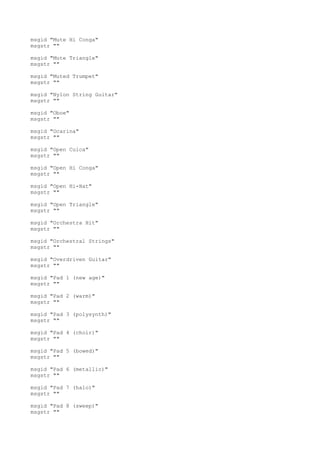 msgid "Mute Hi Conga"
msgstr ""
msgid "Mute Triangle"
msgstr ""
msgid "Muted Trumpet"
msgstr ""
msgid "Nylon String Guitar"
msgstr ""
msgid "Oboe"
msgstr ""
msgid "Ocarina"
msgstr ""
msgid "Open Cuica"
msgstr ""
msgid "Open Hi Conga"
msgstr ""
msgid "Open Hi-Hat"
msgstr ""
msgid "Open Triangle"
msgstr ""
msgid "Orchestra Hit"
msgstr ""
msgid "Orchestral Strings"
msgstr ""
msgid "Overdriven Guitar"
msgstr ""
msgid "Pad 1 (new age)"
msgstr ""
msgid "Pad 2 (warm)"
msgstr ""
msgid "Pad 3 (polysynth)"
msgstr ""
msgid "Pad 4 (choir)"
msgstr ""
msgid "Pad 5 (bowed)"
msgstr ""
msgid "Pad 6 (metallic)"
msgstr ""
msgid "Pad 7 (halo)"
msgstr ""
msgid "Pad 8 (sweep)"
msgstr ""
 