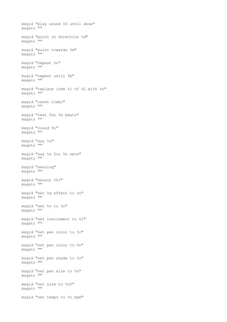 msgid "play sound %S until done"
msgstr ""
msgid "point in direction %d"
msgstr ""
msgid "point towards %m"
msgstr ""
msgid "repeat %n"
msgstr ""
msgid "repeat until %b"
msgstr ""
msgid "replace item %i of %L with %s"
msgstr ""
msgid "reset timer"
msgstr ""
msgid "rest for %n beats"
msgstr ""
msgid "round %n"
msgstr ""
msgid "say %s"
msgstr ""
msgid "say %s for %n secs"
msgstr ""
msgid "sensing"
msgstr ""
msgid "sensor %h?"
msgstr ""
msgid "set %g effect to %n"
msgstr ""
msgid "set %v to %n"
msgstr ""
msgid "set instrument to %I"
msgstr ""
msgid "set pen color to %c"
msgstr ""
msgid "set pen color to %n"
msgstr ""
msgid "set pen shade to %n"
msgstr ""
msgid "set pen size to %n"
msgstr ""
msgid "set size to %n%"
msgstr ""
msgid "set tempo to %n bpm"
 