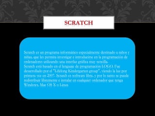 Scratch es un programa informático especialmente destinado a niños y
niñas, que les permita investigar e introducirse en la programación de
ordenadores utilizando una interfaz gráfica muy sencilla.
Scratch está basado en el lenguaje de programación LOGO. Fue
desarrollado por el "Lifelong Kindergarten group", viendo la luz por
primera vez en 2007. Scratch es software libre, y por lo tanto se puede
redistribuir libremente e instalar en cualquier ordenador que tenga
Windows, Mac OS X o Linux
