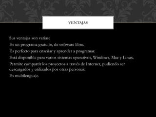 Sus ventajas son varias:
Es un programa gratuito, de software libre.
Es perfecto para enseñar y aprender a programar.
Está disponible para varios sistemas operativos, Windows, Mac y Linux.
Permite compartir los proyectos a través de Internet, pudiendo ser
descargados y utilizados por otras personas.
Es multilenguaje.
VENTAJAS