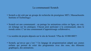 La communauté Scratch
• Scratch a été créé par un groupe de recherche du prestigieux MIT ( Massachusetts
Institute of Technology)
• Scratch est une communauté : on partage les animations créées en ligne, on vote,
on échange sur les pratiques. Chacun peut participer à la communauté, dans le
monde entier. C’est une communauté d’apprentissage collaborative.
• Le nombre de projets déposés sur le site de Scratch ? Plus de 10 000 000!!!
• Scratch, qu’est-ce que c’est ? Un langage de programmation adapté aux jeunes
enfants qui permet de créer des programmes avec des sons, des éléments
graphiques, des animations.
 