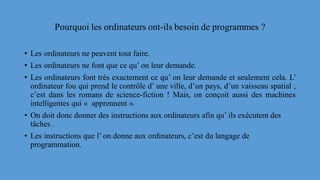 Pourquoi les ordinateurs ont-ils besoin de programmes ?
• Les ordinateurs ne peuvent tout faire.
• Les ordinateurs ne font que ce qu’ on leur demande.
• Les ordinateurs font très exactement ce qu’ on leur demande et seulement cela. L’
ordinateur fou qui prend le contrôle d’ une ville, d’un pays, d’un vaisseau spatial ,
c’est dans les romans de science-fiction ! Mais, on conçoit aussi des machines
intelligentes qui « apprennent ».
• On doit donc donner des instructions aux ordinateurs afin qu’ ils exécutent des
tâches .
• Les instructions que l’ on donne aux ordinateurs, c’est du langage de
programmation.
 