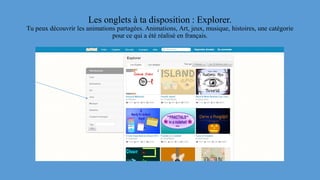 Les onglets à ta disposition : Explorer.
Tu peux découvrir les animations partagées. Animations, Art, jeux, musique, histoires, une catégorie
pour ce qui a été réalisé en français.
 