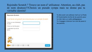 Rejoindre Scratch ? Trouve un nom d’ utilisateur. Attention, au club, pas
de nom douteux!!!Choisis un pseudo sympa mais ne donne pas ta
véritable identité!
Tu dois avoir une adresse mail sur La Poste
Et l’autorisation écrite de tes parents pour
la créer dans un cadre pédagogique.
Tu t’engages à donner ton mot de passe à
tes parents.
 