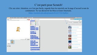 C’est parti pour Scratch!
Clic sur créer. Attention, ce n’est pas facile, regarde bien les tutoriels sur la page d’accueil avant de
commencer. Tu vas découvrir les blocs et leurs fonctions.
https://scratch.mit.edu/projects/81227710/#editor
 