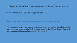 Choisis les lutins de ton animation dans la bibliothèque de Scratch
• Voici un tutoriel de Magic Makers pour t’aider :
• http://magicmakers.fr/tutoriel/demarrer-avec-scratch/ajouter-un-lutin
• Tu peux aussi insérer tes images. Attention, si tu veux utiliser des photographies
de personnes, tu as besoin de leur autorisation écrite. Il faut l’accord écrit des
parents pour publier des photographies de mineurs!
 