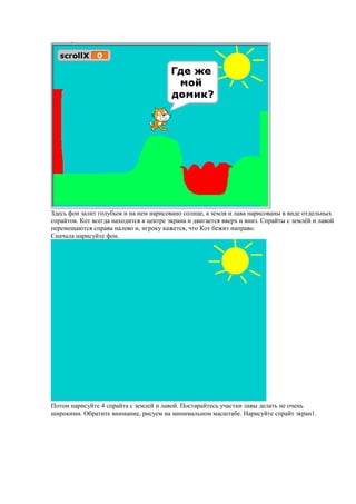 Здесь фон залит голубым и на нем нарисовано солнце, а земля и лава нарисованы в виде отдельных
спрайтов. Кот всегда находится в центре экрана и двигается вверх и вниз. Спрайты с землёй и лавой
перемещаются справа налево и, игроку кажется, что Кот бежит направо.
Сначала нарисуйте фон.
Потом нарисуйте 4 спрайта с землей и лавой. Постарайтесь участки лавы делать не очень
широкими. Обратите внимание, рисуем на минимальном масштабе. Нарисуйте спрайт экран1.
 