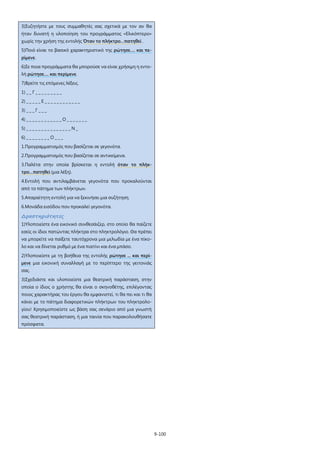 9-100
3)Συζητήστε με τους συμμαθητές σας σχετικά με τον αν θα
ήταν δυνατή η υλοποίηση του προγράμματος «Ελικόπτερο»
χωρίς την χρήση της εντολής Όταν το πλήκτρο…πατηθεί .
5)Ποιό είναι το βασικό χαρακτηριστικό της ρώτησε…. και πε-
ρίμενε.
6)Σε ποια προγράμματα θα μπορούσε να είναι χρήσιμη η εντο-
λή ρώτησε…. και περίμενε.
7)Βρείτε τις επόμενες λέξεις.
1) _ _ Γ _ _ _ _ _ _ _ _ _
2) _ _ _ _ _ Ε _ _ _ _ _ _ _ _ _ _ _ _
3) _ _ _ Γ _ _ _
4) _ _ _ _ _ _ _ _ _ _ _ _ Ο _ _ _ _ _ _ _
5) _ _ _ _ _ _ _ _ _ _ _ _ _ _ _ Ν _
6) _ _ _ _ _ _ _ _ Ο _ _ _
1.Προγραμματισμός που βασίζεται σε γεγονότα.
2.Προγραμματισμός που βασίζεται σε αντικείμενα.
3.Παλέτα στην οποία βρίσκεται η εντολή όταν το πλήκ-
τρο…πατηθεί (μια λέξη).
4.Εντολή που αντιλαμβάνεται γεγονότα που προκαλούνται
από το πάτημα των πλήκτρων.
5.Απαραίτητη εντολή για να ξεκινήσει μια συζήτηση.
6.Μονάδα εισόδου που προκαλεί γεγονότα.
Δραστηριότητες
1)Υλοποιείστε ένα εικονικό συνθεσάιζερ, στο οποίο θα παίζετε
εσείς οι ίδιοι πατώντας πλήκτρα στο πληκτρολόγιο. Θα πρέπει
να μπορείτε να παίξετε ταυτόχρονα μια μελωδία με ένα πίκο-
λο και να δίνεται ρυθμό με ένα πιατίνι και ένα μπάσο.
2)Υλοποιείστε με τη βοήθεια της εντολής ρώτησε ... και περί-
μενε μια εικονική συναλλαγή με το περίπτερο της γειτονιάς
σας.
3)Σχεδιάστε και υλοποιείστε μια θεατρική παράσταση, στην
οποία ο ίδιος ο χρήστης θα είναι ο σκηνοθέτης, επιλέγοντας
ποιος χαρακτήρας του έργου θα εμφανιστεί, τι θα πει και τι θα
κάνει με το πάτημα διαφορετικών πλήκτρων του πληκτρολο-
γίου! Χρησιμοποιείστε ως βάση σας σενάριο από μια γνωστή
σας θεατρική παράσταση, ή μια ταινία που παρακολουθήσατε
πρόσφατα.
 