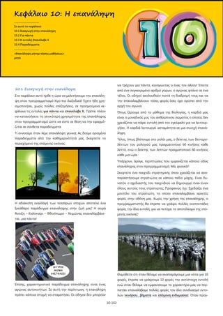 10-102
10.1 Εισαγωγή στην επανάληψη
Στο κεφάλαιο αυτό ήρθε η ώρα να μελετήσουμε την επανάλη-
ψη στον προγραμματισμό λίγο πιο διεξοδικά! Έχετε ήδη χρη-
σιμοποιήσει, χωρίς πολλές επεξηγήσεις, σε προηγούμενα κε-
φάλαια τις εντολές για πάντα και επανέλαβε Χ.. Πρέπει πλέον
να κατανοήσετε τη γενικότερη χρησιμότητα της επανάληψης
στον προγραμματισμό ώστε να είστε σε θέση να την εφαρμό-
ζεται σε σύνθετα παραδείγματα.
Τι εννοούμε όταν λέμε επανάληψη γενικά; Ας δούμε ορισμένα
παραδείγματα από την καθημερινότητά μας. Σκεφτείτε το
περιεχόμενο της επόμενης εικόνας:
Η αδιάκοπη εναλλαγή των τεσσάρων εποχών αποτελεί ένα
ξεκάθαρο παράδειγμα επανάληψης στην ζωή μας! Η σειρά
Άνοιξη – Καλοκαίρι – Φθινόπωρο – Χειμώνας επαναλαμβάνε-
ται...για πάντα!
Επίσης, χαρακτηριστικό παράδειγμα επανάληψης είναι ένας
αγώνας αυτοκινήτων. Σε αυτή την περίπτωση, η επανάληψη
πρέπει κάποια στιγμή να σταματήσει. Οι οδηγοί δεν μπορούν
να τρέχουν για πάντα, κυνηγώντας ο ένας τον άλλον! Έπειτα
από ένα συγκεκριμένο αριθμό γύρων, ο αγώνας φτάνει σε ένα
τέλος. Οι οδηγοί ακολουθούν πιστά τη διαδρομή τους και να
την επαναλαμβάνουν τόσες φορές όσες έχει οριστεί από την
αρχή του αγώνα.
Όπως ξέρουμε από το μάθημα της Βιολογίας, η καρδιά μας
είναι ο μοναδικός μυς του ανθρώπινου σώματος ο οποίος δεν
χρειάζεται να πάρει εντολή από τον εγκέφαλο για να λειτουρ-
γήσει. Η καρδιά λειτουργεί ασταμάτητα σε μια συνεχή επανά-
ληψη.
Τέλος, όπως βλέπουμε στο ρολόι μας, ο δείκτης των δευτερο-
λέπτων του ρολογιού μας πραγματοποιεί 60 κινήσεις κάθε
λεπτό, ενώ ο δείκτης των λεπτών πραγματοποιεί 60 κινήσεις
κάθε μια ώρα.
Υπάρχουν, άραγε, περιπτώσεις που εμφανίζεται κάποιο είδος
επανάληψης στον προγραμματισμό; Μα, φυσικά!!
Σκεφτείτε ένα παιχνίδι στρατηγικής όπου χρειάζεται να ανα-
παραστήσουμε στρατιώτες σε κάποιο πεδίο μάχης. Είναι δυ-
νατόν ο σχεδιαστής του παιχνιδιού να δημιουργεί έναν-έναν
όλους αυτούς τους στρατιώτες; Προφανώς όχι. Σχεδιάζει ένα
μοντέλο του στρατιώτη, το οποίο επαναλαμβάνει αρκετές
φορές στην οθόνη μας. Χωρίς την χρήση της επανάληψης, ο
προγραμματιστής θα έπρεπε να γράψει πολλές εκατοντάδες
φορές την ίδια εντολή, για να πετύχει το αποτέλεσμα της επό-
μενης εικόνας!
Θυμηθείτε ότι όταν θέλαμε να αναπαράγουμε μια νότα για 10
φορές, έπρεπε να γράψουμε 10 φορές την αντίστοιχη εντολή
ενώ όταν θέλαμε να εμφανίσουμε το χαρακτήρα μας να περ-
πατάει επαναλάβαμε πολλές φορές τον ίδιο συνδυασμό εντο-
λών (κινήσου…βήματα και επόμενη ενδυμασία). Όταν προγ-
Κεφάλαιο 10: Η επανάληψη
.....................................
Σε αυτό το κεφάλαιο:
10.1 Εισαγωγή στην επανάληψη
10.2 Για πάντα
10.3 Η εντολή Επανέλαβε Χ
10.4 Παραδείγματα
.....................................
«Επανάληψη μήτηρ πάσης μαθήσεως»
ρητό
 