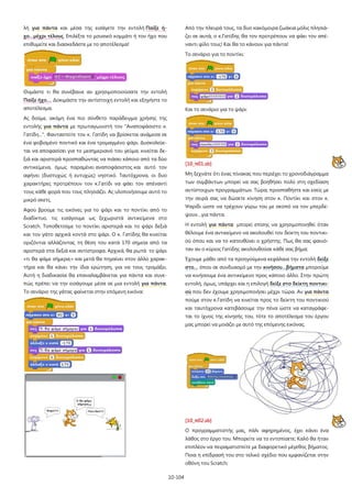 10-104
λή για πάντα και μέσα της εισάγετε την εντολή Παίξε ή-
χο…μέχρι τέλους. Επιλέξτε το μουσικό κομμάτι ή τον ήχο που
επιθυμείτε και διασκεδάστε με το αποτέλεσμα!
Θυμάστε τι θα συνέβαινε αν χρησιμοποιούσατε την εντολή
Παίξε ήχο…. Δοκιμάστε την αντίστοιχη εντολή και εξηγήστε το
αποτέλεσμα.
Ας δούμε, ακόμη ένα πιο σύνθετο παράδειγμα χρήσης της
εντολής για πάντα με πρωταγωνιστή τον "Αναποφάσιστο κ.
Γατίδη...". Φανταστείτε τον κ. Γατίδη να βρίσκεται ανάμεσα σε
ένα φοβισμένο ποντικό και ένα τρομαγμένο ψάρι. Δυσκολεύε-
ται να αποφασίσει για το μεσημεριανό του γεύμα, κινείται δε-
ξιά και αριστερά προσπαθώντας να πιάσει κάποιο από τα δύο
αντικείμενα, όμως παραμένει αναποφάσιστος και αυτό τον
αφήνει (δυστυχώς ή ευτυχώς) νηστικό. Ταυτόχρονα, οι δυο
χαρακτήρες προτρέπουν τον κ.Γατίδι να φάει τον απέναντί
τους κάθε φορά που τους πλησιάζει. Ας υλοποιήσουμε αυτό το
μικρό σκετς.
Αφού βρούμε τις εικόνες για το ψάρι και το ποντίκι από το
διαδίκτυο, τις εισάγουμε ως ξεχωριστά αντικείμενα στο
Scratch. Τοποθετούμε το ποντίκι αριστερά και το ψάρι δεξιά
και τον γάτο αρχικά κοντά στο ψάρι. Ο κ. Γατίδης θα κινείται
οριζόντια αλλάζοντας τη θέση του κατά 170 σημεία από τα
αριστερά στα δεξιά και αντίστροφα. Αρχικά, θα ρωτά το ψάρι
«τι θα φάμε σήμερα;» και μετά θα πηγαίνει στον άλλο χαρακ-
τήρα και θα κάνει την ίδια ερώτηση, για να τους τρομάξει.
Αυτή η διαδικασία θα επαναλαμβάνεται για πάντα και συνε-
πώς πρέπει να την εισάγουμε μέσα σε μια εντολή για πάντα.
Το σενάριο της γάτας φαίνεται στην επόμενη εικόνα:
Από την πλευρά τους, τα δυο κακόμοιρα ζωάκια μόλις πλησιά-
ζει σε αυτά, ο κ.Γατίδης θα τον προτρέπουν να φάει τον απέ-
ναντι φίλο τους! Και θα το κάνουν για πάντα!
Το σενάριο για το ποντίκι:
Και το σενάριο για το ψάρι:
[10_π01.sb]
Μη ξεχνάτε ότι ένας πίνακας που περιέχει το χρονοδιάγραμμα
των συμβάντων μπορεί να σας βοηθήσει πολύ στη σχεδίαση
αντίστοιχων προγραμμάτων. Τώρα, προσπαθήστε και εσείς με
την σειρά σας να δώσετε κίνηση στον κ. Ποντίκι και στον κ.
Ψαρίδι ώστε να τρέχουν γύρω του με σκοπό να τον μπερδέ-
ψουν…για πάντα.
Η εντολή για πάντα μπορεί επίσης να χρησιμοποιηθεί όταν
θέλουμε ένα αντικείμενο να ακολουθεί τον δείκτη του ποντικι-
ού όπου και να το κατευθύνει ο χρήστης. Πως θα σας φαινό-
ταν αν ο κύριος Γατίδης ακολουθούσε κάθε σας βήμα;
Έχουμε μάθει από τα προηγούμενα κεφάλαια την εντολή δείξε
στο… όπου σε συνδυασμό με την κινήσου…βήματα μπορούμε
να κινήσουμε ένα αντικείμενο προς κάποιο άλλο. Στην πρώτη
εντολή, όμως, υπάρχει και η επιλογή δείξε στο δείκτη ποντικι-
ού που δεν έχουμε χρησιμοποιήσει μέχρι τώρα. Αν για πάντα
πούμε στον κ.Γατίδη να κινείται προς το δείκτη του ποντικιού
και ταυτόχρονα κατεβάσουμε την πένα ώστε να καταγράφε-
ται το ίχνος της κίνησής του, τότε το αποτέλεσμα του έργου
μας μπορεί να μοιάζει με αυτό της επόμενης εικόνας.
[10_π02.sb]
Ο προγραμματιστής μας, πάλι αφηρημένος, έχει κάνει ένα
λάθος στο έργο του. Μπορείτε να το εντοπίσετε; Καλό θα ήταν
επιπλέον να πειραματιστείτε με διαφορετικό μέγεθος βήματος.
Ποια η επίδρασή του στο τελικό σχέδιο που εμφανίζεται στην
οθόνη του Scratch;
 