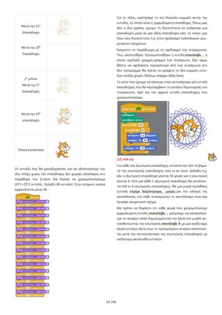 10-106
Μετά την 15η
Επανάληψη
Μετά την 20η
Επανάληψη
2ο
μπλοκ
Μετά την 5η
Επανάληψη
Μετά την 10η
επανάληψη
Τελική κατάσταση
Οι εντολές που θα χρειαζόμασταν για να υλοποιήσουμε τον
ίδιο στόχο χωρίς την επανάληψη, δεν χωράει ολόκληρος στο
παράθυρο του Scratch. Θα έπρεπε να χρησιμοποιήσουμε
20*2+20*2 εντολές, δηλαδή 80 εντολές! Στην επόμενη εικόνα
εμφανίζονται μόνο 28…
Για το τέλος, κρατήσαμε το πιο δύσκολο κομμάτι αυτής της
εντολής, το οποίο είναι η εμφωλευμένη επανάληψη. Όπως μας
λέει η ίδια φράση, έχουμε τη δυνατότητα να εισάγουμε μια
επανάληψη μέσα σε μια άλλη επανάληψη κάτι το οποίο μας
δίνει νέες δυνατότητες π.χ. στον σχεδιασμό πολύπλοκων γεω-
μετρικών σχημάτων.
Σκεφτείτε το παράδειγμα με το σχεδιασμό του τετραγώνου.
Πως υλοποιήθηκε; Χρησιμοποιήθηκε η εντολή επανέλαβε…, η
οποία σχεδίαζε γραμμή-γραμμή ένα τετράγωνο. Εάν όμως
θέλετε να σχεδιάσετε περισσότερα από ένα τετράγωνα στο
ίδιο πρόγραμμα, θα πρέπει να γράψετε το ίδιο κομμάτι εντο-
λών πολλές φορές; Μήπως υπάρχει άλλη λύση;
Το μόνο που έχουμε να κάνουμε είναι να εισάγουμε μία εντολή
επανάληψης που θα περιλαμβάνει το σενάριο δημιουργίας του
τετραγώνου, άρα και την αρχική εντολή επανάληψης που
χρησιμοποιήσαμε.
[10_π06.sb]
Για κάθε νέα εξωτερική επανάληψη, εκτελούνται όλα τα βήμα-
τα της εσωτερικής επανάληψης όσα κι αν είναι. Δηλαδή π.χ.
εάν η εξωτερική επανάληψη γίνεται 50 φορές και η εσωτερική
γίνεται 4, τότε για κάθε 1 εξωτερική επανάληψη θα εκτελούν-
ται ΚΑΙ οι 4 εσωτερικές επαναλήψεις. Με μια μικρή προσθήκη
(εντολή στρίψε δεξιόστροφα… μοίρες για την αλλαγή της
κατεύθυνσης του κάθε τετραγώνου) το αποτέλεσμα είναι ένα
όμορφο γεωμετρικό σχήμα.
Θα πρέπει να θυμάστε ότι κάθε φορά που χρησιμοποιούμε
εμφωλευμένη εντολή επανάλαβε…, μπορούμε να κατανοήσο-
υμε το σενάριο απλά δημιουργώντας την ξανά στο μυαλό αν-
τικαθιστώντας την εσωτερική επανάλαβε Χ, με μια ισοδύναμη
σειρά εντολών Δείτε πως το προηγούμενο σενάριο απλοποιεί-
ται μετά την αντικατάσταση της εσωτερικής επανάληψης με
ισοδύναμη ακολουθία εντολών:
 