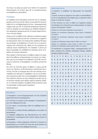 1-8
κλικ πάνω της (ακόμη και μέσα στην παλέτα). Τα ουσιαστικά
πλεονεκτήματα του Scratch όμως θα τα συνειδητοποιήσετε
στα κεφάλαια που ακολουθούν.
Περίληψη
Στο κεφάλαιο αυτό συζητήσαμε συνοπτικά για τον προγραμ-
ματισμό, μία έννοια που δεν πρέπει να μας φαίνεται άγνωστη,
καθώς είτε το αντιλαμβανόμαστε είτε όχι, ο προγραμματισμός
υπάρχει γύρω μας. Με το Scratch θα μπορέσουμε σχετικά εύ-
κολα και γρήγορα να αναπτύξουμε μια πληθώρα διαδραστι-
κών εφαρμογών χρησιμοποιώντας την ευρεία γκάμα δυνατο-
τήτων που μας παρέχει.
Στόχος αυτού του βιβλίου είναι η εξέταση των βασικών αρχών
του προγραμματισμού με έναν όσο το δυνατόν πιο ευχάριστο
και δημιουργικό τρόπο. Στα επόμενα δύο κεφάλαια, θα δούμε
πως μπορούμε να κατεβάσουμε το Scratch και να το εγκατασ-
τήσουμε στον υπολογιστή μας, καθώς και πώς μπορούμε να
τρέξουμε έτοιμα παραδείγματα. Στο κεφάλαιο 3 γίνεται μία
πρώτη περιγραφή του περιβάλλοντος εργασίας. Αυτά τα κε-
φάλαια είναι κυρίως εισαγωγικά.
Όσον αφορά το δεύτερο μέρος του βιβλίου, αρχικά στο κεφά-
λαιο 4, θα μάθουμε να δημιουργούμε τους ήρωες των παιχνι-
διών μας και στη συνέχεια στα κεφάλαια 5 έως 8 θα τους κά-
νουμε να κινούνται, να ζωγραφίζουν, να παίζουν μουσική και
θέατρο.
Στο τρίτο και τελευταίο μέρος του βιβλίου, οι ήρωες μας θα
γίνουν πιο «έξυπνοι» και θα αποκτήσουν περισσότερες δυνα-
τότητες. Πώς θα το πετύχουμε αυτό; Θα τους κάνουμε να αν-
τιλαμβάνονται καλύτερα το περιβάλλον τους και να ανταλλά-
σουν μηνύματα μεταξύ τους, να επαναλαμβάνουν διαδικασίες,
όπως άλλωστε κάνουμε και εμείς καθημερινά μεταξύ μας και
να εκτελούν ενέργειες μόνο εφόσον ισχύουν ορισμένες συνθή-
κες. Το τελευταίο κεφάλαιο του βιβλίου δε θα μπορούσε παρά
να παρουσιάζει τη δημιουργία 6 παιχνιδιών!
Καλή διασκέδαση!
Ερωτήσεις
1) Περιγράψτε τι είναι προγραμματισμός και ποιά τα βασικά
χαρακτηριστικά ενός προγράμματος.
2) Τι πιστεύετε ότι μπορεί να σας προσφέρει ο προγραμματισ-
μός στην καθημερινότητα σας;
3) Γιατί πρέπει να κατανοούμε καλά ένα πρόβλημα πριν το
επιλύσουμε;
4) Ποιά είναι τα στάδια επίλυσης προβλημάτων που πρέπει να
ακολουθούμε;
5) Αναφέρετε καθημερινές σας δραστηριότητες στις οποίες
πιθανότατα ο προγραμματιστικός τρόπος σκέψης μπορεί να
σας βοηθήσει.
6) Περιγράψτε τι είδους εφαρμογές πιστεύετε ότι μπορείτε να
δημιουργήσετε με το Scratch και ποιές από αυτές μπορείτε να
τις χρησιμοποιήσετε στην καθημερινότητα σας;
Δραστηριότητες
1) Αναλύστε το πρόβλημα της δημιουργίας του παιχνιδιού
«tetris».
2) Δώστε τη σειρά των βημάτων που πρέπει να ακολουθήσου-
με για να ζωγραφίσουμε ένα ρόμβο χωρίς να χρειαστεί σηκώ-
σουμε το στυλό από το χαρτί.
3) Που πιστεύετε ότι είναι το λάθος στις παρακάτω οδηγίες
που δώσαμε στον υπολογιστή για να δημιουργήσει την αρχική
εικόνα του παιχνιδιού "τρίλιζα":
Σχεδίασε ένα κατακόρυφο ευθύγραμμο τμήμα (τμήμα 1)
Σχεδίασε ένα κατακόρυφο ευθύγραμμο τμήμα (τμήμα 2) παράλληλο
στο τμήμα 1
Σχεδίασε ένα κατακόρυφο ευθύγραμμο τμήμα (τμήμα 3) παράλληλο
στο τμήμα 2
Σχεδίασε ένα ευθύγραμμο τμήμα (τμήμα 4) κάθετο στο τμήμα 2
Σχεδίασε ένα ευθύγραμμο τμήμα (τμήμα 5) κάθετο στο τμήμα 3
Σχεδίασε ένα ευθύγραμμο τμήμα (τμήμα 6) κάθετο στο τμήμα 4
4) Ανακαλύψτε τις κρυμμένες λέξεις : προγραμματισμός, σύν-
θεση, μεταγλώττιση, κώδικας, αποδόμηση, έλεγχος, σφάλμα,
γλώσσα, εκτέλεση, εντολές.
Π Ε Ρ Τ Υ Θ Ι Σ Υ Ν Θ Ε Σ Η Ι
Κ Ρ Ο Π Α Σ Δ Φ Γ Η Ξ Ν Κ Λ Ξ
Ζ Ω Ο Χ Ψ Ω Β Ν Μ Ρ Τ Τ Γ Κ Δ
Λ Β Δ Γ Λ Ω Σ Σ Α Σ Χ Ο Ν Φ Ψ
Α Φ Ξ Ι Ρ Λ Ω Ρ Σ Φ Α Λ Μ Α Υ
Ε Φ Γ Η Κ Α Ν Ξ Κ Λ Χ Ε Ρ Κ Ο
Ζ Σ Δ Ε Η Α Μ Ν Ξ Ρ Μ Σ Σ Λ Ψ
Ε Ρ Τ Κ Υ Θ Σ Μ Ι Ο Π Λ Κ Ξ Η
Η Γ Φ Τ Δ Σ Α Β Α Μ Β Ω Ψ Χ Ζ
Ρ Η Μ Ε Τ Α Γ Λ Ω Τ Τ Ι Σ Η Γ
Ε Ρ Τ Λ Υ Θ Ι Ο Π Α Ι Δ Φ Γ Ξ
Ζ Ε Λ Ε Γ Χ Ο Σ Ω Β Ν Σ Δ Γ Σ
Ε Ρ Τ Σ Υ Θ Ι Ο Π Α Δ Γ Μ Φ Γ
Ζ Χ Ψ Η Ω Β Ν Μ Ξ Δ Τ Δ Α Ο Β
Φ Γ Η Α Π Ο Δ Ο Μ Η Σ Η Λ Κ Σ
 